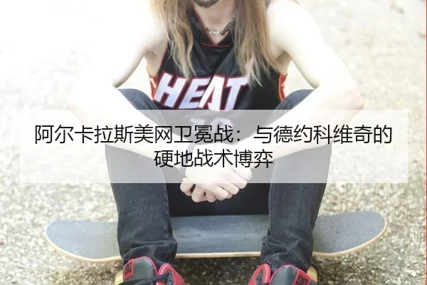 阿尔卡拉斯美网卫冕战：与德约科维奇的硬地战术博弈